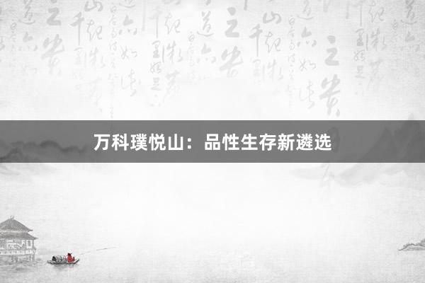 万科璞悦山:品性生存新遴选